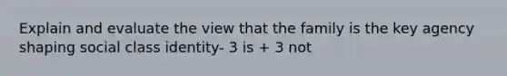 Explain and evaluate the view that the family is the key agency shaping social class identity- 3 is + 3 not