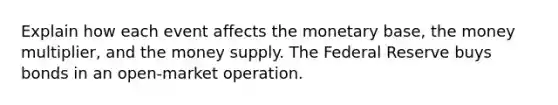 Explain how each event affects the monetary base, the money multiplier, and the money supply. The Federal Reserve buys bonds in an open-market operation.