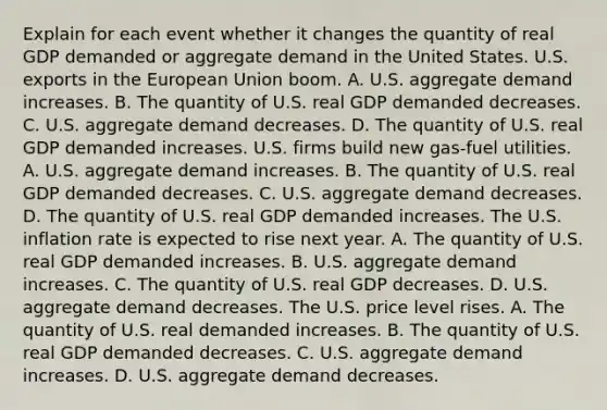 Explain for each event whether it changes the quantity of real GDP demanded or aggregate demand in the United States. U.S. exports in the European Union boom. A. U.S. aggregate demand increases. B. The quantity of U.S. real GDP demanded decreases. C. U.S. aggregate demand decreases. D. The quantity of U.S. real GDP demanded increases. U.S. firms build new​ gas-fuel utilities. A. U.S. aggregate demand increases. B. The quantity of U.S. real GDP demanded decreases. C. U.S. aggregate demand decreases. D. The quantity of U.S. real GDP demanded increases. The U.S. inflation rate is expected to rise next year. A. The quantity of U.S. real GDP demanded increases. B. U.S. aggregate demand increases. C. The quantity of U.S. real GDP decreases. D. U.S. aggregate demand decreases. The U.S. price level rises. A. The quantity of U.S. real demanded increases. B. The quantity of U.S. real GDP demanded decreases. C. U.S. aggregate demand increases. D. U.S. aggregate demand decreases.