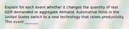 Explain for each event whether it changes the quantity of real GDP demanded or aggregate demand. Automotive firms in the United States switch to a new technology that raises productivity. This event​ _______.