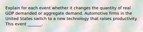 Explain for each event whether it changes the quantity of real GDP demanded or aggregate demand. Automotive firms in the United States switch to a new technology that raises productivity. This event​ _______.