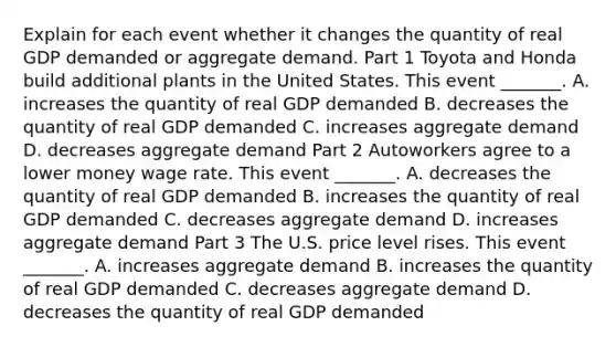 Explain for each event whether it changes the quantity of real GDP demanded or aggregate demand. Part 1 Toyota and Honda build additional plants in the United States. This event​ _______. A. increases the quantity of real GDP demanded B. decreases the quantity of real GDP demanded C. increases aggregate demand D. decreases aggregate demand Part 2 Autoworkers agree to a lower money wage rate. This event​ _______. A. decreases the quantity of real GDP demanded B. increases the quantity of real GDP demanded C. decreases aggregate demand D. increases aggregate demand Part 3 The U.S. price level rises. This event​ _______. A. increases aggregate demand B. increases the quantity of real GDP demanded C. decreases aggregate demand D. decreases the quantity of real GDP demanded