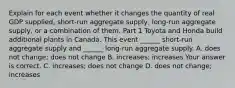 Explain for each event whether it changes the quantity of real GDP​ supplied, short-run aggregate​ supply, long-run aggregate​ supply, or a combination of them. Part 1 Toyota and Honda build additional plants in Canada. This event​ ______ short-run aggregate supply and​ ______ long-run aggregate supply. A. does not​ change; does not change B. ​increases; increases Your answer is correct. C. ​increases; does not change D. does not​ change; increases