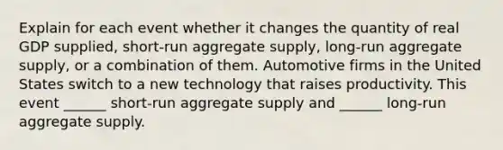 Explain for each event whether it changes the quantity of real GDP​ supplied, short-run aggregate​ supply, long-run aggregate​ supply, or a combination of them. Automotive firms in the United States switch to a new technology that raises productivity. This event​ ______ short-run aggregate supply and​ ______ long-run aggregate supply.