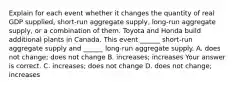 Explain for each event whether it changes the quantity of real GDP​ supplied, short-run aggregate​ supply, long-run aggregate​ supply, or a combination of them. Toyota and Honda build additional plants in Canada. This event​ ______ short-run aggregate supply and​ ______ long-run aggregate supply. A. does not​ change; does not change B. ​increases; increases Your answer is correct. C. ​increases; does not change D. does not​ change; increases