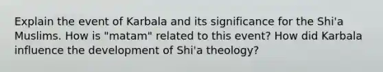 Explain the event of Karbala and its significance for the Shi'a Muslims. How is "matam" related to this event? How did Karbala influence the development of Shi'a theology?