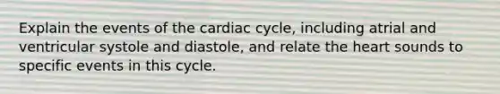 Explain the events of the cardiac cycle, including atrial and ventricular systole and diastole, and relate the heart sounds to specific events in this cycle.