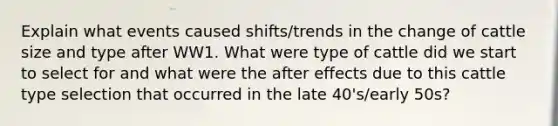 Explain what events caused shifts/trends in the change of cattle size and type after WW1. What were type of cattle did we start to select for and what were the after effects due to this cattle type selection that occurred in the late 40's/early 50s?