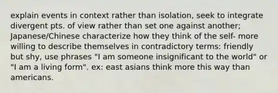 explain events in context rather than isolation, seek to integrate divergent pts. of view rather than set one against another; Japanese/Chinese characterize how they think of the self- more willing to describe themselves in contradictory terms: friendly but shy, use phrases "I am someone insignificant to the world" or "I am a living form". ex: east asians think more this way than americans.