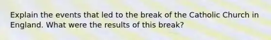 Explain the events that led to the break of the Catholic Church in England. What were the results of this break?