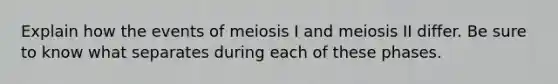 Explain how the events of meiosis I and meiosis II differ. Be sure to know what separates during each of these phases.