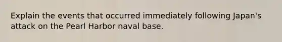 Explain the events that occurred immediately following Japan's attack on the Pearl Harbor naval base.