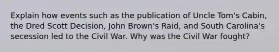 Explain how events such as the publication of Uncle Tom's Cabin, the Dred Scott Decision, John Brown's Raid, and South Carolina's secession led to the Civil War. Why was the Civil War fought?