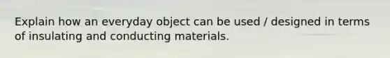 Explain how an everyday object can be used / designed in terms of insulating and conducting materials.