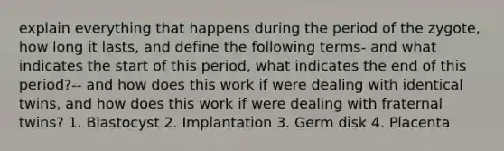 explain everything that happens during the period of the zygote, how long it lasts, and define the following terms- and what indicates the start of this period, what indicates the end of this period?-- and how does this work if were dealing with identical twins, and how does this work if were dealing with fraternal twins? 1. Blastocyst 2. Implantation 3. Germ disk 4. Placenta