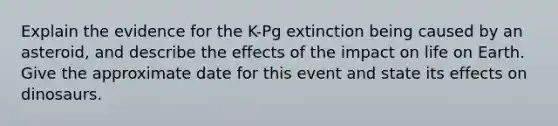 Explain the evidence for the K-Pg extinction being caused by an asteroid, and describe the effects of the impact on life on Earth. Give the approximate date for this event and state its effects on dinosaurs.