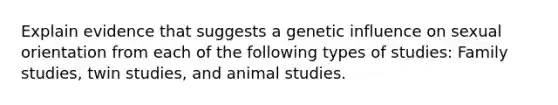 Explain evidence that suggests a genetic influence on sexual orientation from each of the following types of studies: Family studies, twin studies, and animal studies.