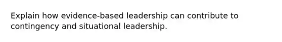 Explain how evidence-based leadership can contribute to contingency and situational leadership.