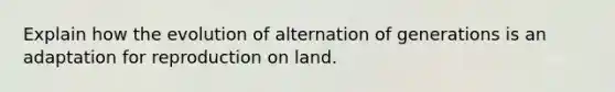 Explain how the evolution of alternation of generations is an adaptation for reproduction on land.