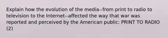 Explain how the evolution of the media--from print to radio to television to the Internet--affected the way that war was reported and perceived by the American public: PRINT TO RADIO (2)