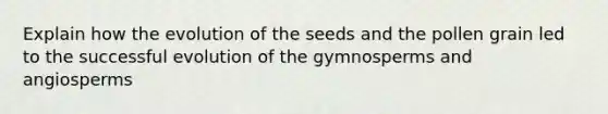 Explain how the evolution of the seeds and the pollen grain led to the successful evolution of the gymnosperms and angiosperms