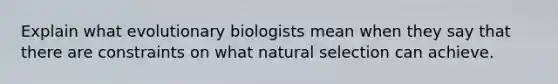 Explain what evolutionary biologists mean when they say that there are constraints on what natural selection can achieve.