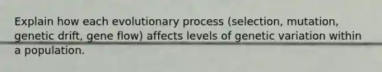 Explain how each evolutionary process (selection, mutation, genetic drift, gene flow) affects levels of genetic variation within a population.