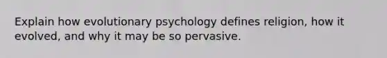 Explain how evolutionary psychology defines religion, how it evolved, and why it may be so pervasive.