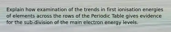 Explain how examination of the trends in first ionisation energies of elements across the rows of the Periodic Table gives evidence for the sub-division of the main electron energy levels.