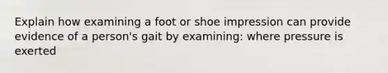 Explain how examining a foot or shoe impression can provide evidence of a person's gait by examining: where pressure is exerted