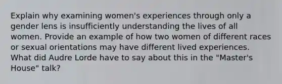 Explain why examining women's experiences through only a gender lens is insufficiently understanding the lives of all women. Provide an example of how two women of different races or sexual orientations may have different lived experiences. What did Audre Lorde have to say about this in the "Master's House" talk?