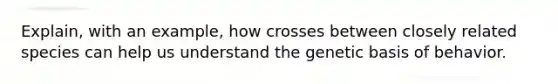 Explain, with an example, how crosses between closely related species can help us understand the genetic basis of behavior.