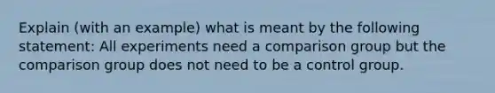 Explain (with an example) what is meant by the following statement: All experiments need a comparison group but the comparison group does not need to be a control group.