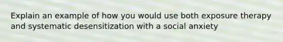 Explain an example of how you would use both exposure therapy and systematic desensitization with a social anxiety