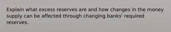 Explain what excess reserves are and how changes in the money supply can be affected through changing banks' required reserves.