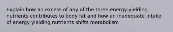 Explain how an excess of any of the three energy-yielding nutrients contributes to body fat and how an inadequate intake of energy-yielding nutrients shifts metabolism