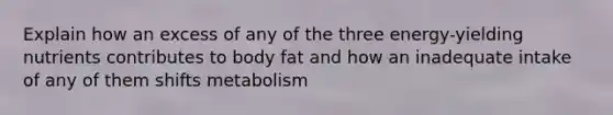 Explain how an excess of any of the three energy-yielding nutrients contributes to body fat and how an inadequate intake of any of them shifts metabolism