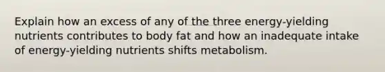 Explain how an excess of any of the three energy-yielding nutrients contributes to body fat and how an inadequate intake of energy-yielding nutrients shifts metabolism.