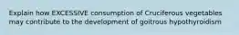 Explain how EXCESSIVE consumption of Cruciferous vegetables may contribute to the development of goitrous hypothyroidism