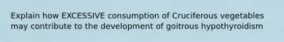 Explain how EXCESSIVE consumption of Cruciferous vegetables may contribute to the development of goitrous hypothyroidism