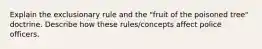 Explain the exclusionary rule and the "fruit of the poisoned tree" doctrine. Describe how these rules/concepts affect police officers.