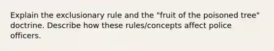 Explain the exclusionary rule and the "fruit of the poisoned tree" doctrine. Describe how these rules/concepts affect police officers.