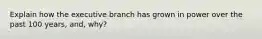 Explain how the executive branch has grown in power over the past 100 years, and, why?