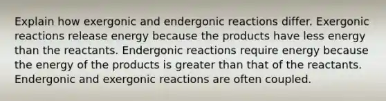 Explain how exergonic and endergonic reactions differ. Exergonic reactions release energy because the products have less energy than the reactants. Endergonic reactions require energy because the energy of the products is greater than that of the reactants. Endergonic and exergonic reactions are often coupled.