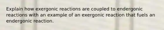 Explain how exergonic reactions are coupled to endergonic reactions with an example of an exergonic reaction that fuels an endergonic reaction.