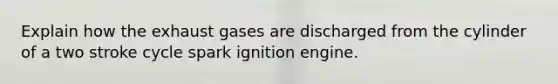 Explain how the exhaust gases are discharged from the cylinder of a two stroke cycle spark ignition engine.