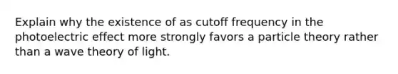 Explain why the existence of as cutoff frequency in the photoelectric effect more strongly favors a particle theory rather than a wave theory of light.