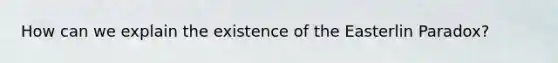How can we explain the existence of the Easterlin Paradox?