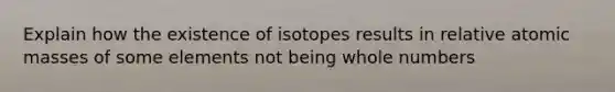 Explain how the existence of isotopes results in relative atomic masses of some elements not being whole numbers