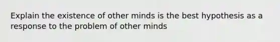 Explain the existence of other minds is the best hypothesis as a response to the problem of other minds